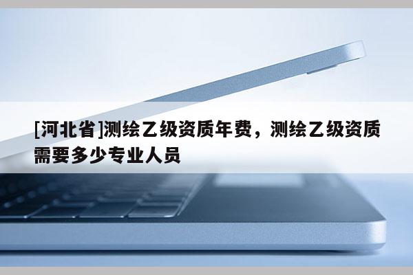 [河北省]測繪乙級(jí)資質(zhì)年費(fèi)，測繪乙級(jí)資質(zhì)需要多少專業(yè)人員