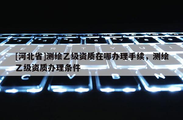 [河北省]測繪乙級資質(zhì)在哪辦理手續(xù)，測繪乙級資質(zhì)辦理條件