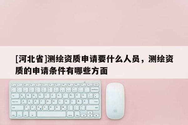 [河北省]測繪資質(zhì)申請要什么人員，測繪資質(zhì)的申請條件有哪些方面