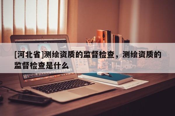 [河北省]測繪資質(zhì)的監(jiān)督檢查，測繪資質(zhì)的監(jiān)督檢查是什么