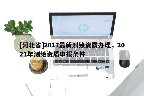 [河北省]2017最新測繪資質辦理，2021年測繪資質申報條件