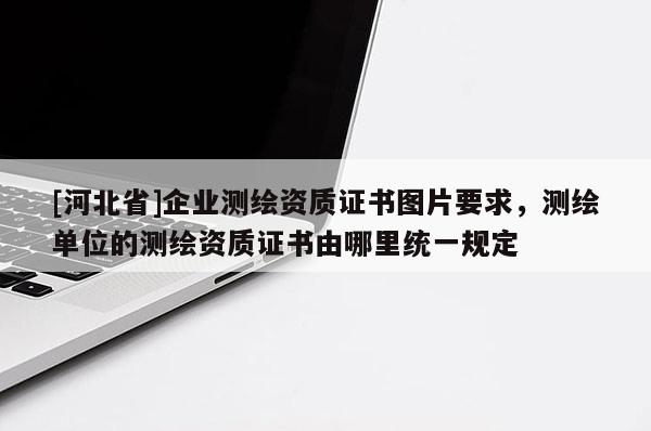 [河北省]企業(yè)測(cè)繪資質(zhì)證書圖片要求，測(cè)繪單位的測(cè)繪資質(zhì)證書由哪里統(tǒng)一規(guī)定