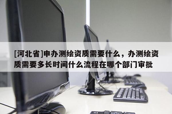 [河北省]申辦測繪資質(zhì)需要什么，辦測繪資質(zhì)需要多長時(shí)間什么流程在哪個(gè)部門審批