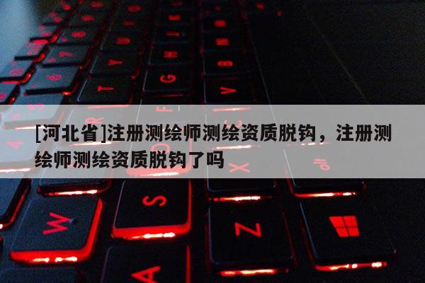 [河北省]注冊(cè)測(cè)繪師測(cè)繪資質(zhì)脫鉤，注冊(cè)測(cè)繪師測(cè)繪資質(zhì)脫鉤了嗎