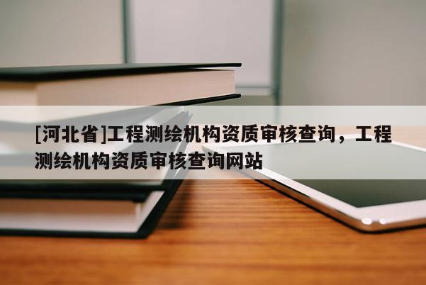 [河北省]工程測繪機構(gòu)資質(zhì)審核查詢，工程測繪機構(gòu)資質(zhì)審核查詢網(wǎng)站