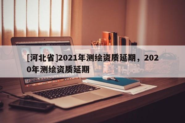 [河北省]2021年測(cè)繪資質(zhì)延期，2020年測(cè)繪資質(zhì)延期