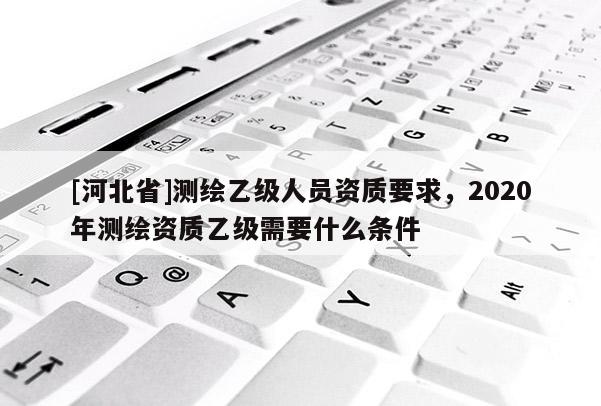 [河北省]測繪乙級人員資質(zhì)要求，2020年測繪資質(zhì)乙級需要什么條件