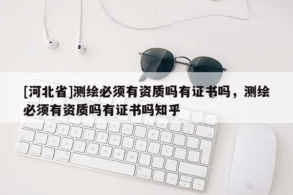 [河北省]測繪必須有資質(zhì)嗎有證書嗎，測繪必須有資質(zhì)嗎有證書嗎知乎