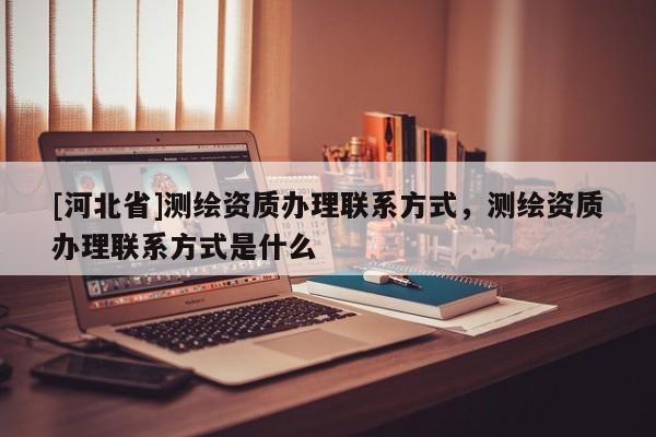 [河北省]測繪資質(zhì)辦理聯(lián)系方式，測繪資質(zhì)辦理聯(lián)系方式是什么