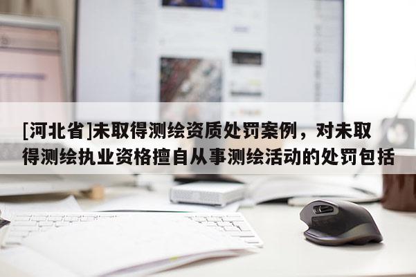 [河北省]未取得測(cè)繪資質(zhì)處罰案例，對(duì)未取得測(cè)繪執(zhí)業(yè)資格擅自從事測(cè)繪活動(dòng)的處罰包括