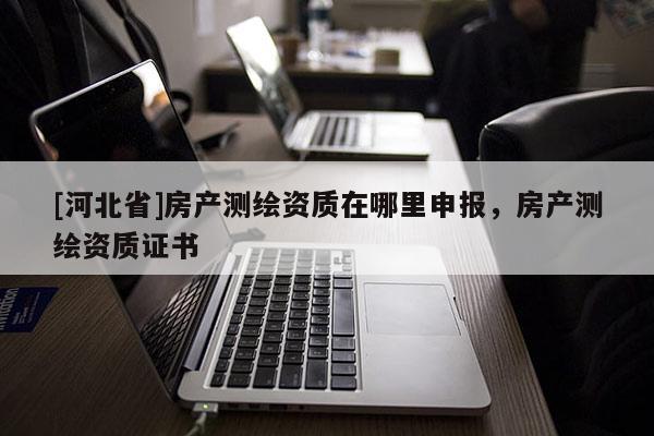 [河北省]房產(chǎn)測(cè)繪資質(zhì)在哪里申報(bào)，房產(chǎn)測(cè)繪資質(zhì)證書