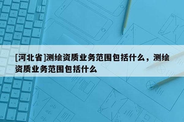 [河北省]測(cè)繪資質(zhì)業(yè)務(wù)范圍包括什么，測(cè)繪資質(zhì)業(yè)務(wù)范圍包括什么