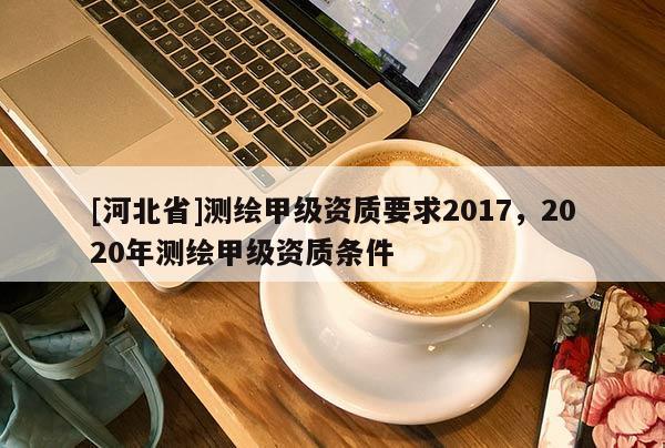 [河北省]測(cè)繪甲級(jí)資質(zhì)要求2017，2020年測(cè)繪甲級(jí)資質(zhì)條件