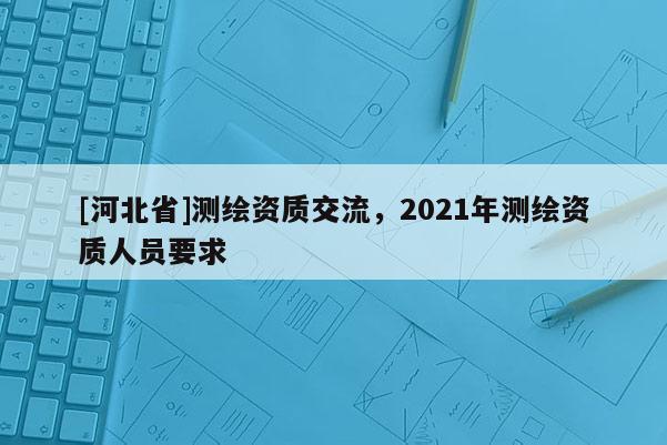 [河北省]測(cè)繪資質(zhì)交流，2021年測(cè)繪資質(zhì)人員要求