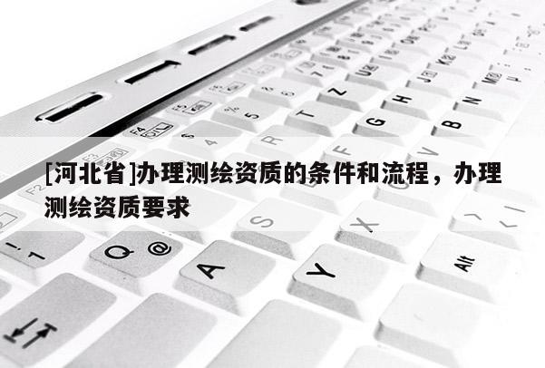 [河北省]辦理測繪資質(zhì)的條件和流程，辦理測繪資質(zhì)要求