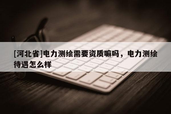 [河北省]電力測繪需要資質(zhì)嘛嗎，電力測繪待遇怎么樣