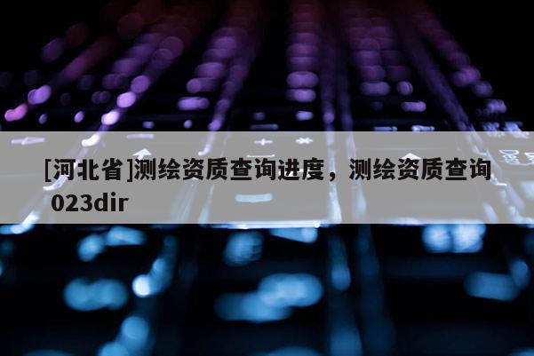 [河北省]測(cè)繪資質(zhì)查詢進(jìn)度，測(cè)繪資質(zhì)查詢 023dir