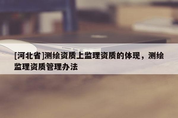 [河北省]測繪資質(zhì)上監(jiān)理資質(zhì)的體現(xiàn)，測繪監(jiān)理資質(zhì)管理辦法
