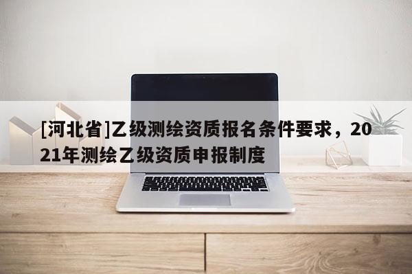 [河北省]乙級(jí)測(cè)繪資質(zhì)報(bào)名條件要求，2021年測(cè)繪乙級(jí)資質(zhì)申報(bào)制度