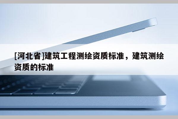 [河北省]建筑工程測(cè)繪資質(zhì)標(biāo)準(zhǔn)，建筑測(cè)繪資質(zhì)的標(biāo)準(zhǔn)