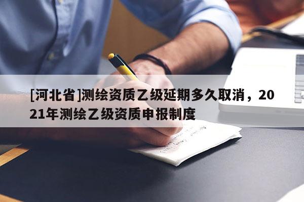 [河北省]測繪資質(zhì)乙級延期多久取消，2021年測繪乙級資質(zhì)申報制度