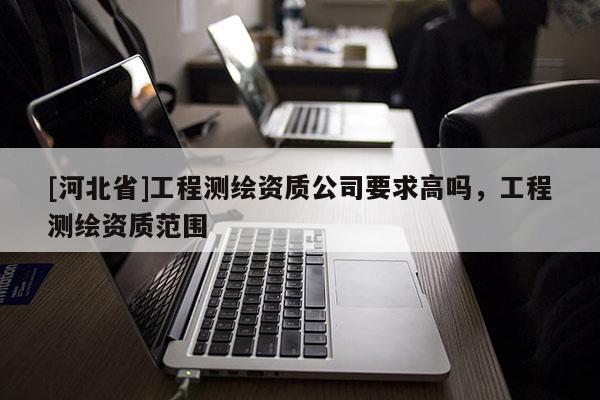 [河北省]工程測(cè)繪資質(zhì)公司要求高嗎，工程測(cè)繪資質(zhì)范圍
