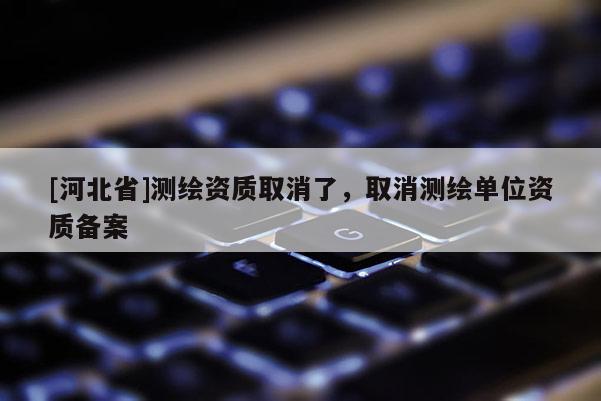 [河北省]測繪資質(zhì)取消了，取消測繪單位資質(zhì)備案
