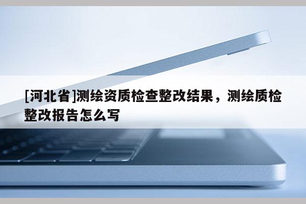 [河北省]測繪資質(zhì)檢查整改結果，測繪質(zhì)檢整改報告怎么寫
