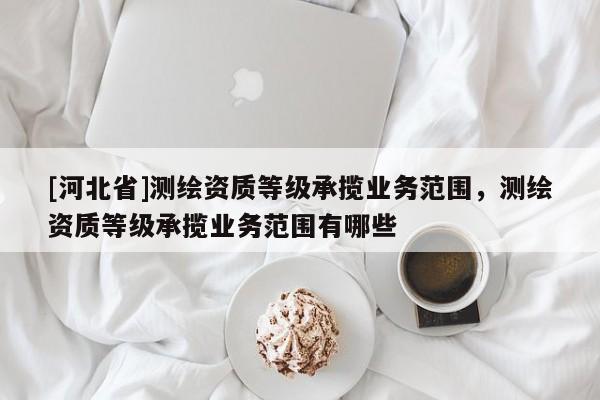 [河北省]測繪資質等級承攬業(yè)務范圍，測繪資質等級承攬業(yè)務范圍有哪些