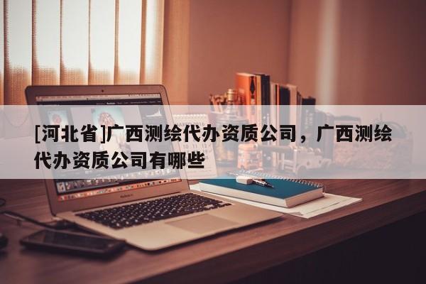 [河北省]廣西測(cè)繪代辦資質(zhì)公司，廣西測(cè)繪代辦資質(zhì)公司有哪些