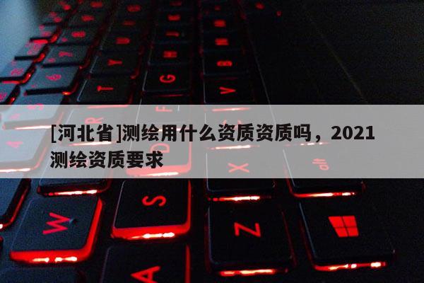 [河北省]測(cè)繪用什么資質(zhì)資質(zhì)嗎，2021測(cè)繪資質(zhì)要求