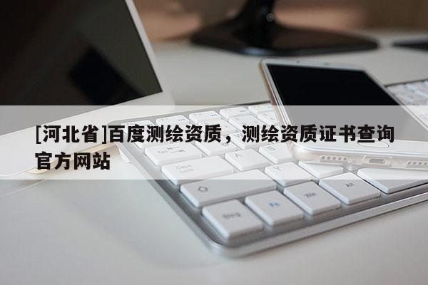 [河北省]百度測(cè)繪資質(zhì)，測(cè)繪資質(zhì)證書(shū)查詢(xún)官方網(wǎng)站