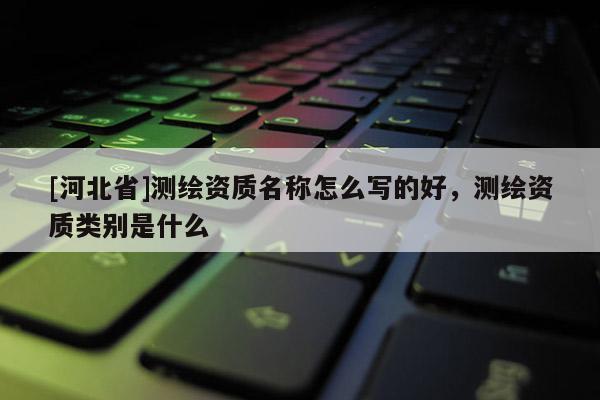 [河北省]測繪資質(zhì)名稱怎么寫的好，測繪資質(zhì)類別是什么