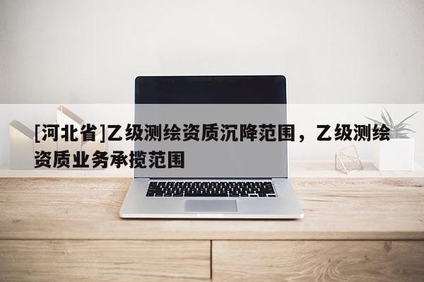 [河北省]乙級測繪資質(zhì)沉降范圍，乙級測繪資質(zhì)業(yè)務(wù)承攬范圍