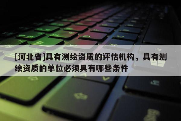 [河北省]具有測繪資質(zhì)的評估機構(gòu)，具有測繪資質(zhì)的單位必須具有哪些條件