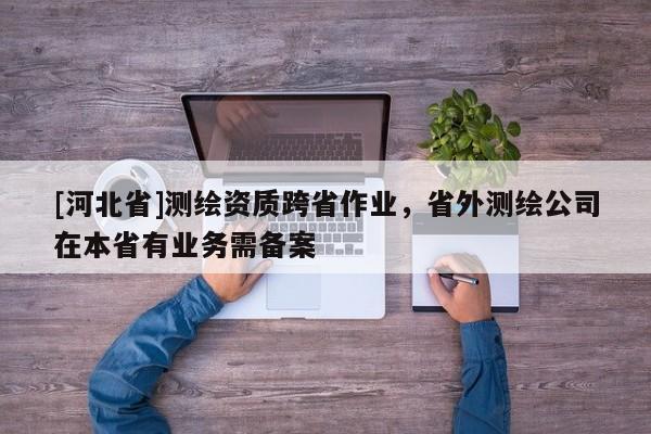 [河北省]測繪資質(zhì)跨省作業(yè)，省外測繪公司在本省有業(yè)務(wù)需備案