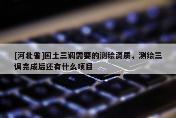 [河北省]國土三調(diào)需要的測繪資質(zhì)，測繪三調(diào)完成后還有什么項目