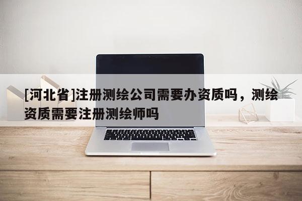 [河北省]注冊測繪公司需要辦資質(zhì)嗎，測繪資質(zhì)需要注冊測繪師嗎