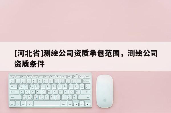 [河北省]測繪公司資質(zhì)承包范圍，測繪公司資質(zhì)條件