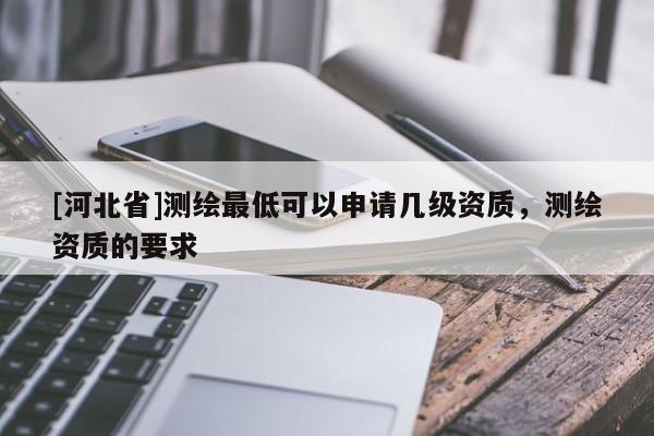 [河北省]測(cè)繪最低可以申請(qǐng)幾級(jí)資質(zhì)，測(cè)繪資質(zhì)的要求