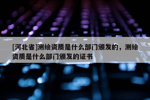 [河北省]測(cè)繪資質(zhì)是什么部門(mén)頒發(fā)的，測(cè)繪資質(zhì)是什么部門(mén)頒發(fā)的證書(shū)