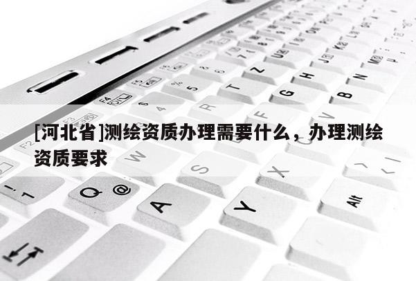 [河北省]測繪資質(zhì)辦理需要什么，辦理測繪資質(zhì)要求