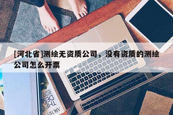 [河北省]測繪無資質(zhì)公司，沒有資質(zhì)的測繪公司怎么開票