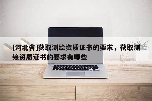 [河北省]獲取測(cè)繪資質(zhì)證書的要求，獲取測(cè)繪資質(zhì)證書的要求有哪些