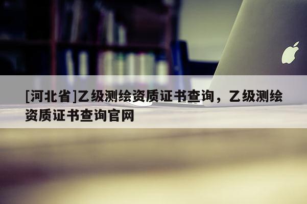 [河北省]乙級測繪資質(zhì)證書查詢，乙級測繪資質(zhì)證書查詢官網(wǎng)
