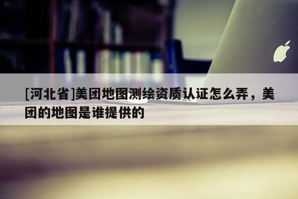 [河北省]美團地圖測繪資質(zhì)認證怎么弄，美團的地圖是誰提供的