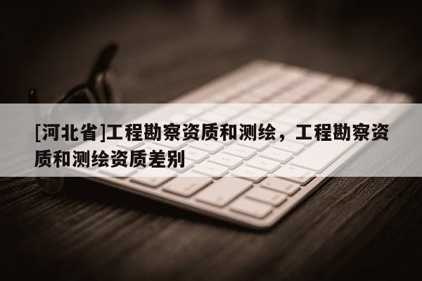 [河北省]工程勘察資質(zhì)和測(cè)繪，工程勘察資質(zhì)和測(cè)繪資質(zhì)差別