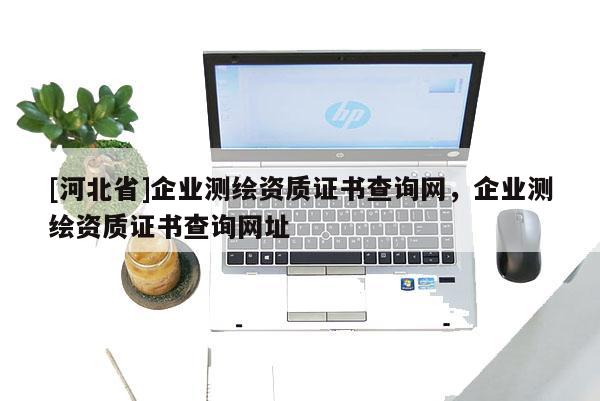 [河北省]企業(yè)測繪資質(zhì)證書查詢網(wǎng)，企業(yè)測繪資質(zhì)證書查詢網(wǎng)址