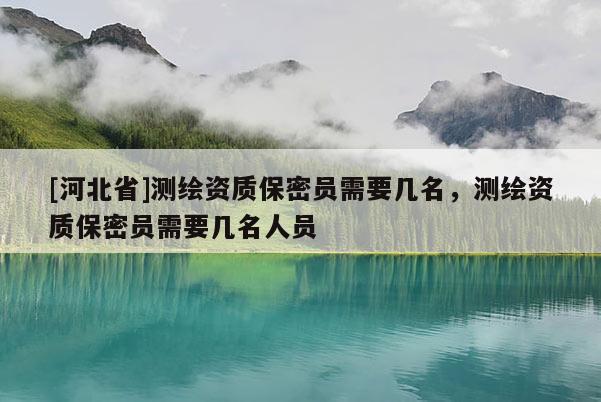 [河北省]測繪資質(zhì)保密員需要幾名，測繪資質(zhì)保密員需要幾名人員