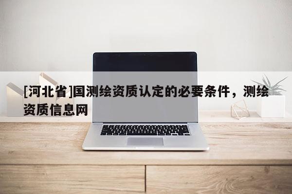 [河北省]國(guó)測(cè)繪資質(zhì)認(rèn)定的必要條件，測(cè)繪資質(zhì)信息網(wǎng)